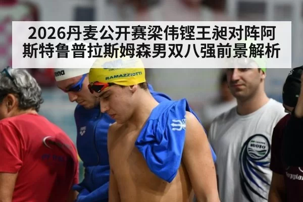 2026丹麦公开赛梁伟铿王昶对阵阿斯特鲁普拉斯姆森男双八强前景解析